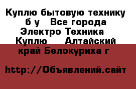 Куплю бытовую технику б/у - Все города Электро-Техника » Куплю   . Алтайский край,Белокуриха г.